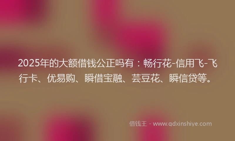 2025年的大额借钱公正吗有：畅行花-信用飞-飞行卡、优易购、瞬借宝融、芸豆花、瞬信贷等。