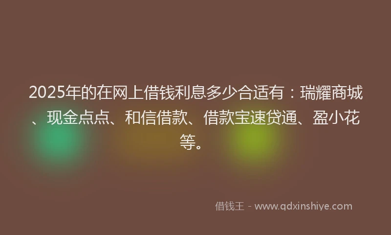 2025年的在网上借钱利息多少合适有：瑞耀商城、现金点点、和信借款、借款宝速贷通、盈小花等。