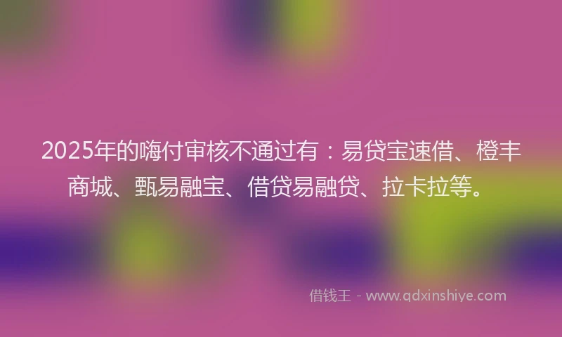 2025年的嗨付审核不通过有：易贷宝速借、橙丰商城、甄易融宝、借贷易融贷、拉卡拉等。