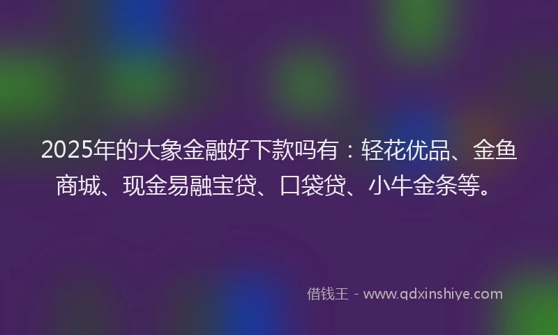 2025年的大象金融好下款吗有：轻花优品、金鱼商城、现金易融宝贷、口袋贷、小牛金条等。