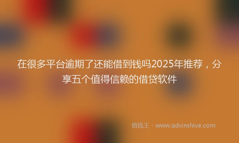 在很多平台逾期了还能借到钱吗2025年推荐，分享五个值得信赖的借贷软件