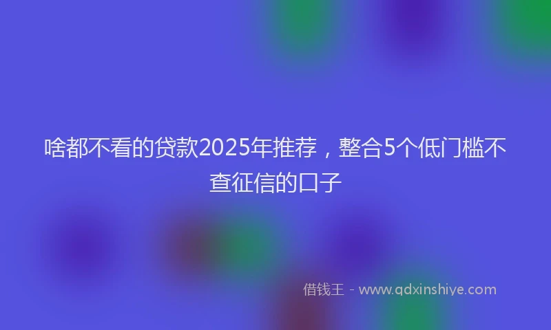 啥都不看的贷款2025年推荐，整合5个低门槛不查征信的口子