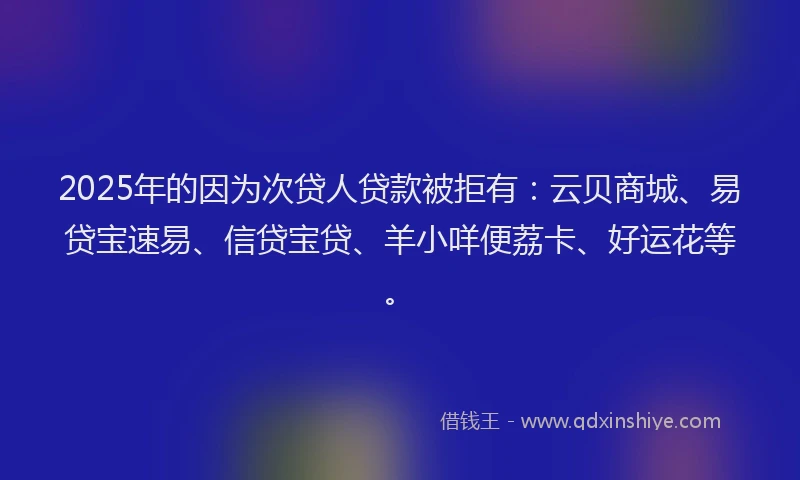 2025年的因为次贷人贷款被拒有：云贝商城、易贷宝速易、信贷宝贷、羊小咩便荔卡、好运花等。