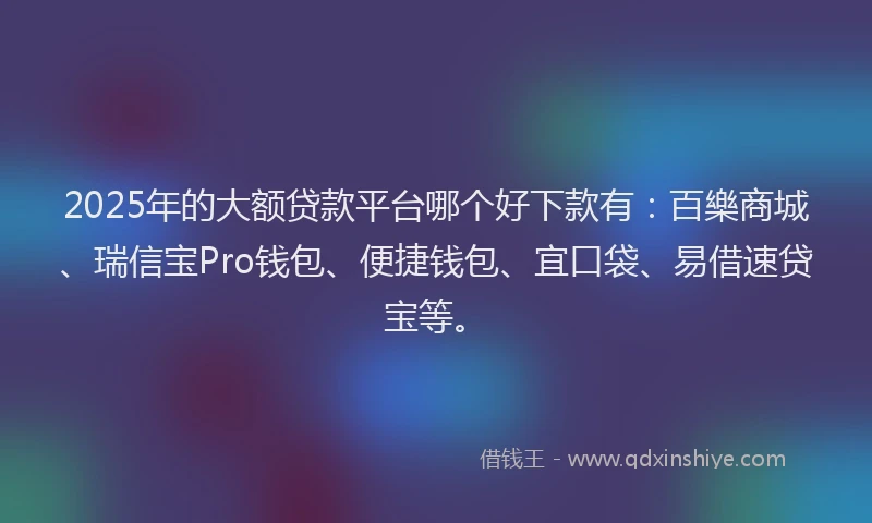 2025年的大额贷款平台哪个好下款有：百樂商城、瑞信宝Pro钱包、便捷钱包、宜口袋、易借速贷宝等。