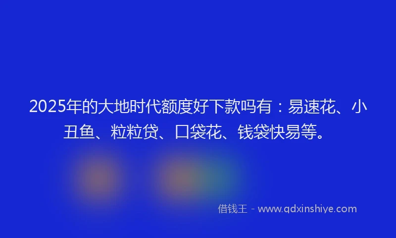 2025年的大地时代额度好下款吗有：易速花、小丑鱼、粒粒贷、口袋花、钱袋快易等。