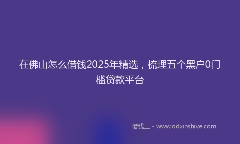 在佛山怎么借钱2025年精选，梳理五个黑户0门槛贷款平台