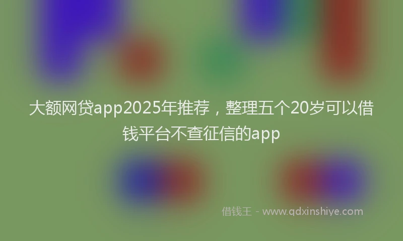 大额网贷app2025年推荐，整理五个20岁可以借钱平台不查征信的app