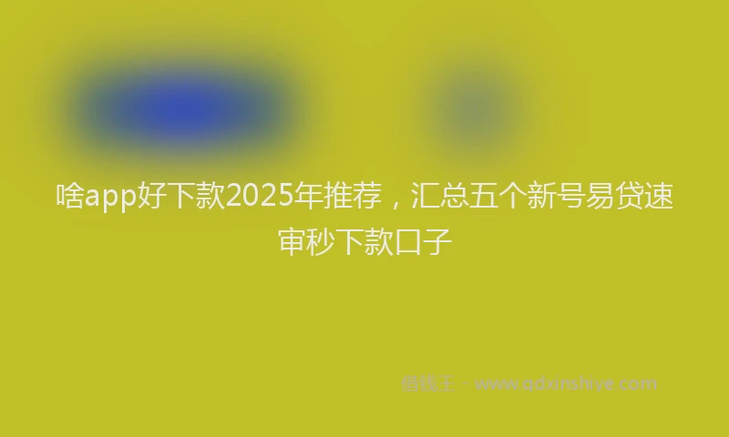 啥app好下款2025年推荐，汇总五个新号易贷速审秒下款口子