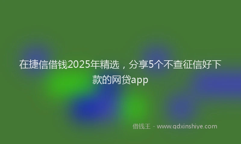 在捷信借钱2025年精选，分享5个不查征信好下款的网贷app