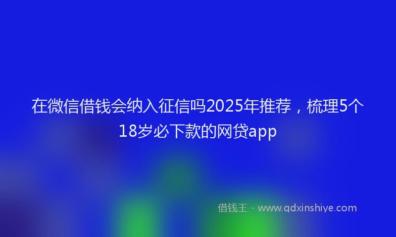 在微信借钱会纳入征信吗2025年推荐，梳理5个18岁必下款的网贷app
