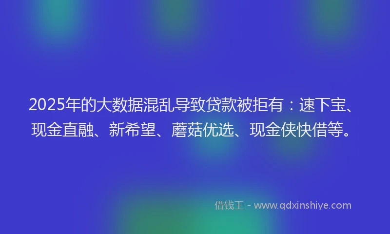 2025年的大数据混乱导致贷款被拒有：速下宝、现金直融、新希望、蘑菇优选、现金侠快借等。