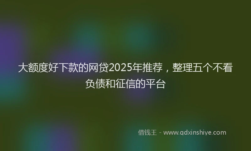 大额度好下款的网贷2025年推荐，整理五个不看负债和征信的平台