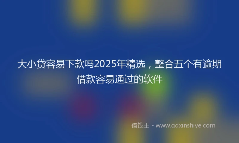 大小贷容易下款吗2025年精选，整合五个有逾期借款容易通过的软件