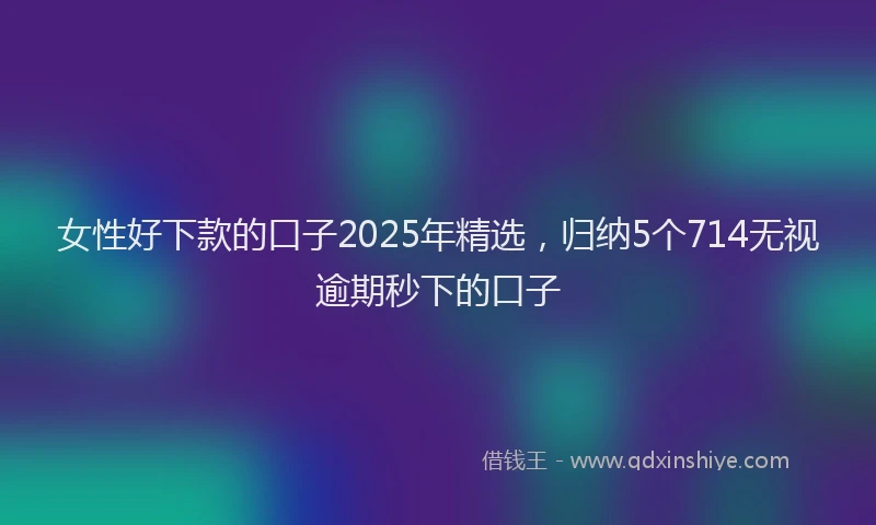 女性好下款的口子2025年精选，归纳5个714无视逾期秒下的口子