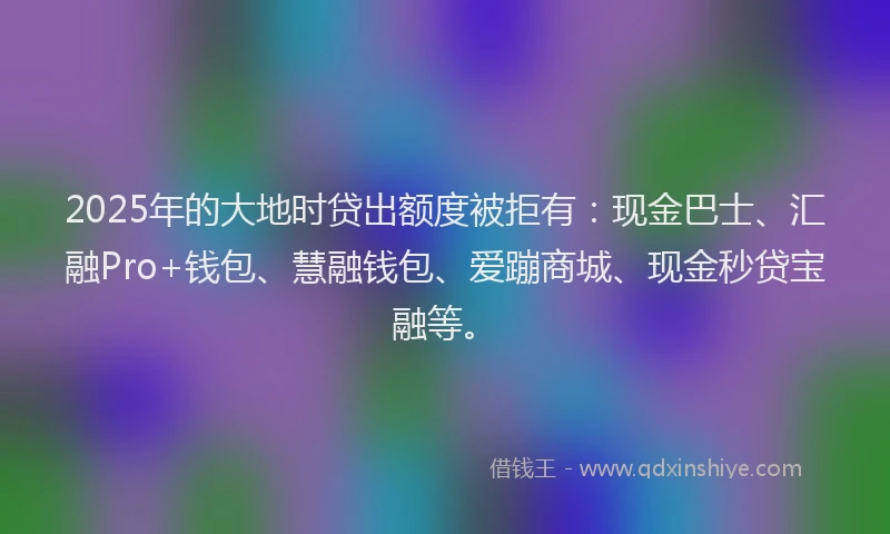2025年的大地时贷出额度被拒有：现金巴士、汇融Pro+钱包、慧融钱包、爱蹦商城、现金秒贷宝融等。
