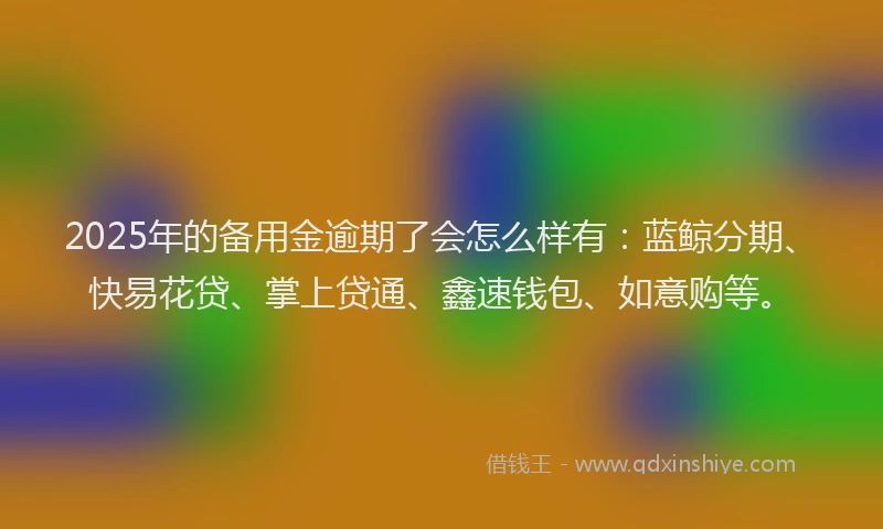 2025年的备用金逾期了会怎么样有：蓝鲸分期、快易花贷、掌上贷通、鑫速钱包、如意购等。