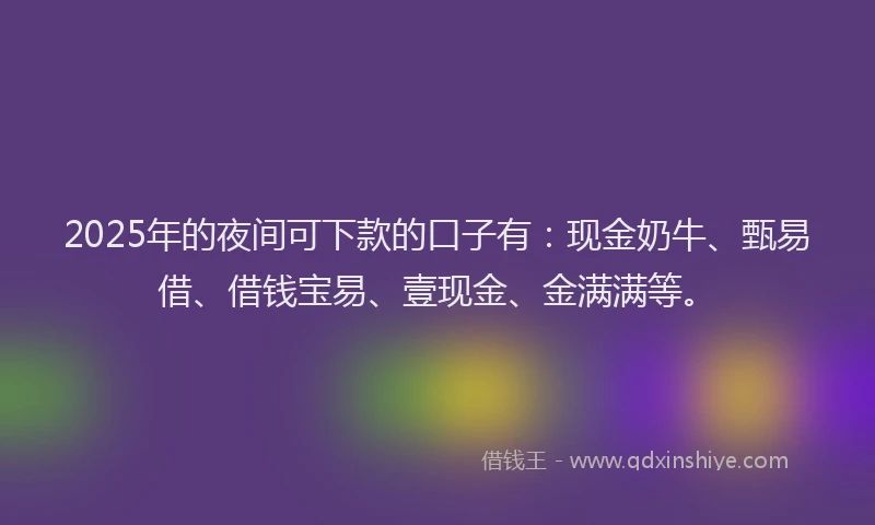 2025年的夜间可下款的口子有：现金奶牛、甄易借、借钱宝易、壹现金、金满满等。