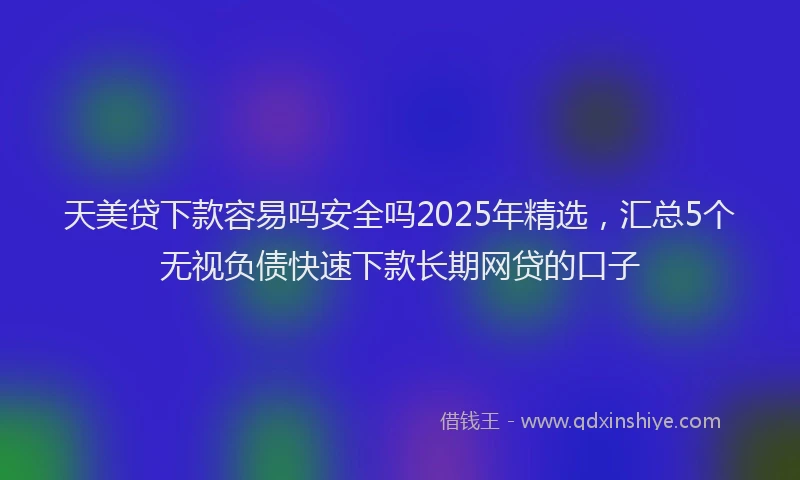 天美贷下款容易吗安全吗2025年精选，汇总5个无视负债快速下款长期网贷的口子
