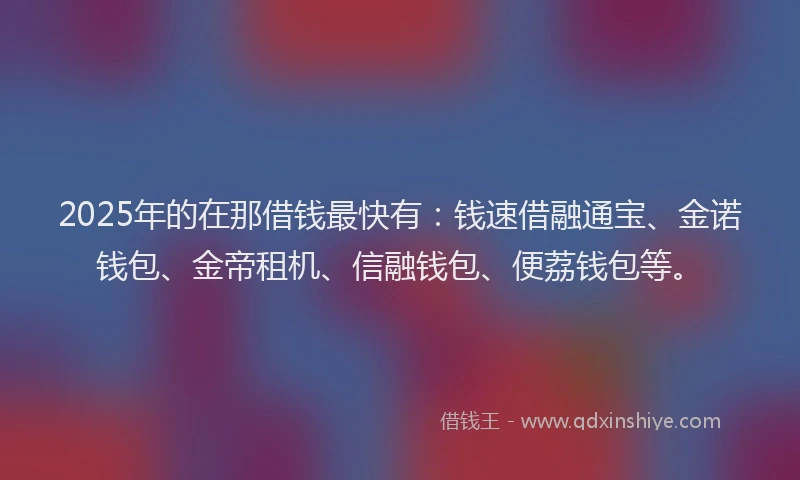 2025年的在那借钱最快有：钱速借融通宝、金诺钱包、金帝租机、信融钱包、便荔钱包等。