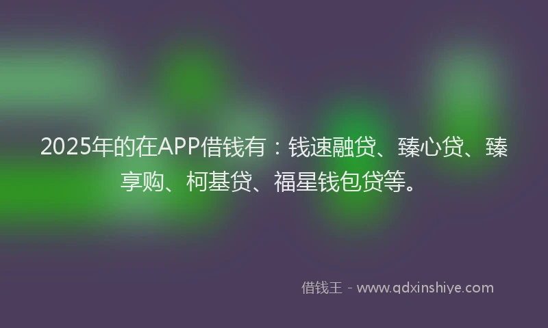 2025年的在APP借钱有：钱速融贷、臻心贷、臻享购、柯基贷、福星钱包贷等。