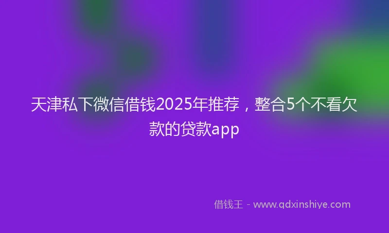 天津私下微信借钱2025年推荐，整合5个不看欠款的贷款app