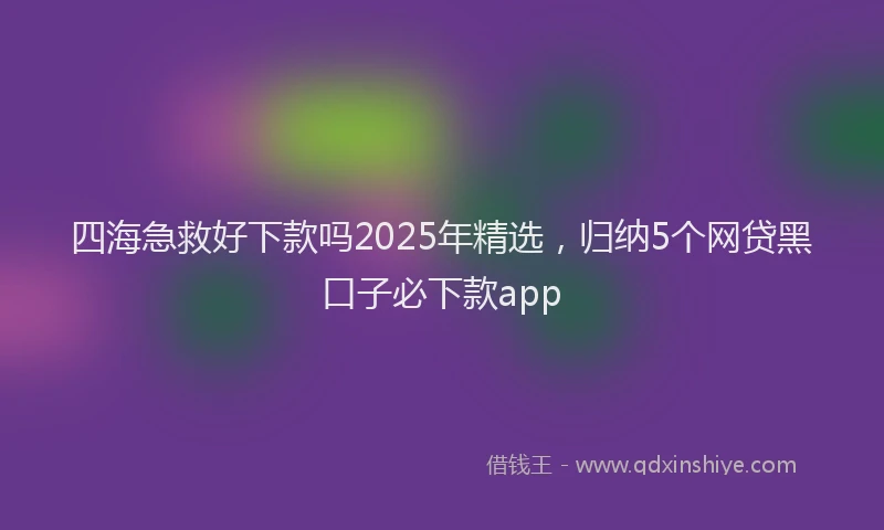 四海急救好下款吗2025年精选，归纳5个网贷黑口子必下款app