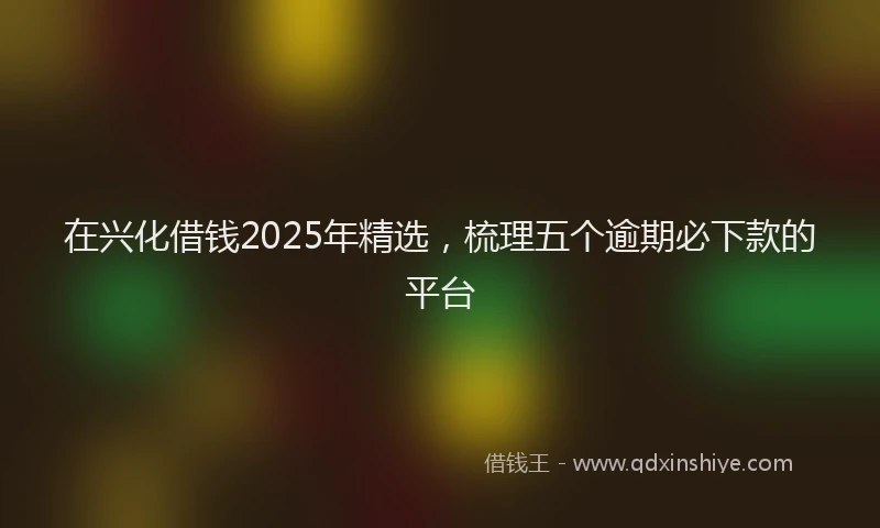 在兴化借钱2025年精选，梳理五个逾期必下款的平台