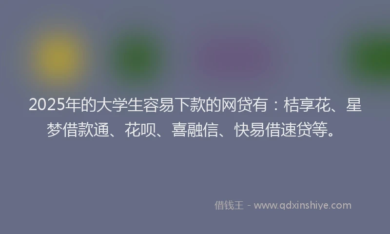 2025年的大学生容易下款的网贷有：桔享花、星梦借款通、花呗、喜融信、快易借速贷等。
