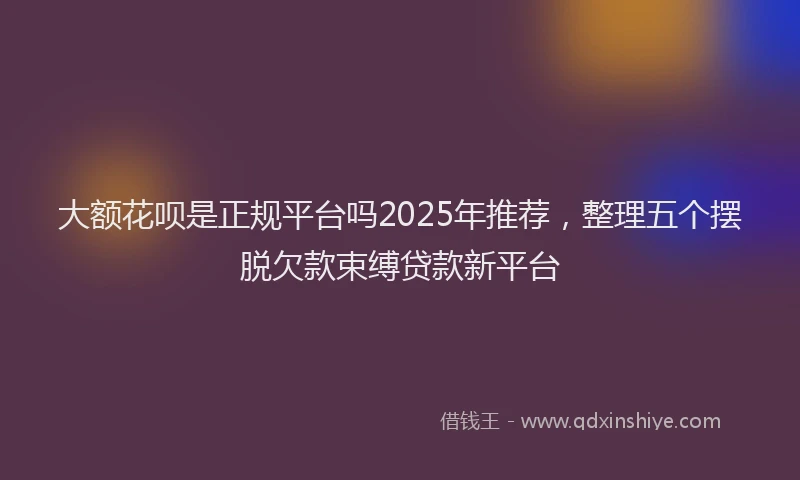 大额花呗是正规平台吗2025年推荐，整理五个摆脱欠款束缚贷款新平台