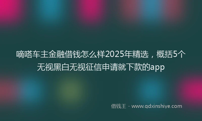 嘀嗒车主金融借钱怎么样2025年精选，概括5个无视黑白无视征信申请就下款的app