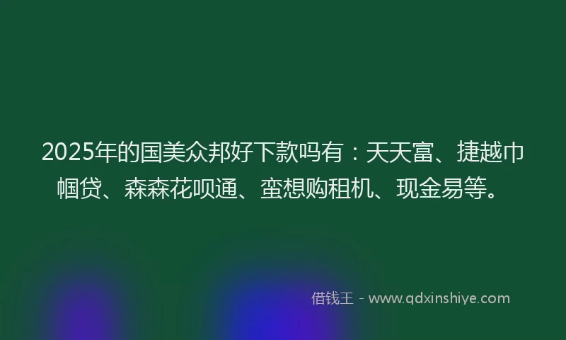 2025年的国美众邦好下款吗有：天天富、捷越巾帼贷、森森花呗通、蛮想购租机、现金易等。