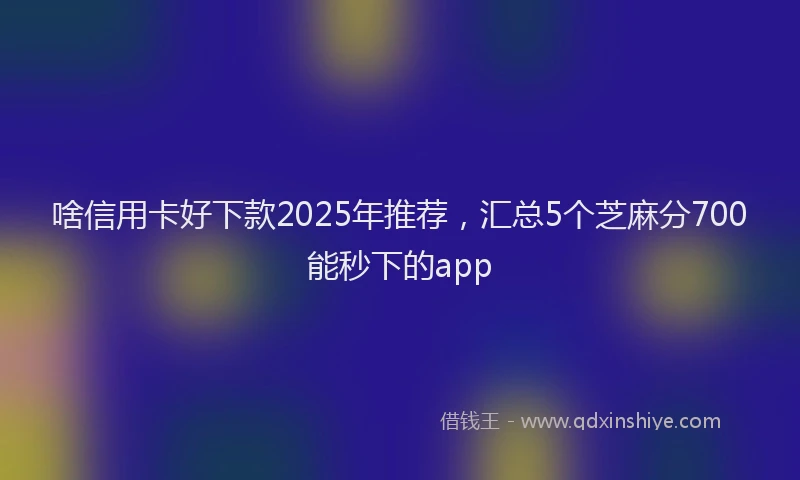 啥信用卡好下款2025年推荐，汇总5个芝麻分700能秒下的app