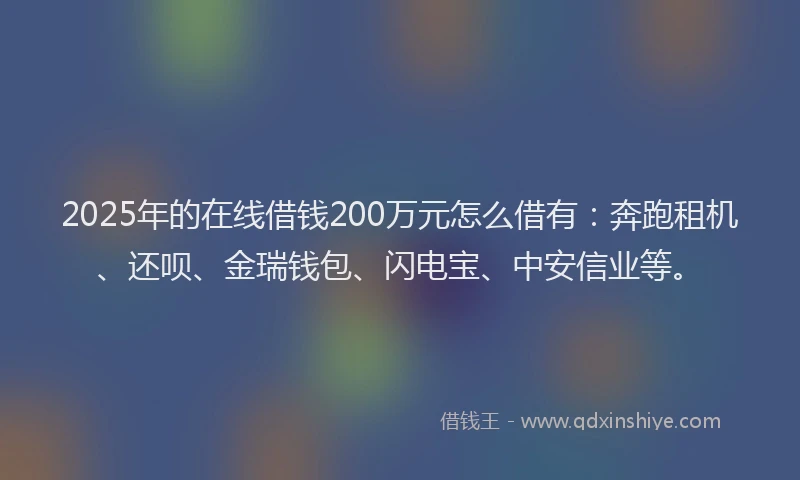 2025年的在线借钱200万元怎么借有：奔跑租机、还呗、金瑞钱包、闪电宝、中安信业等。