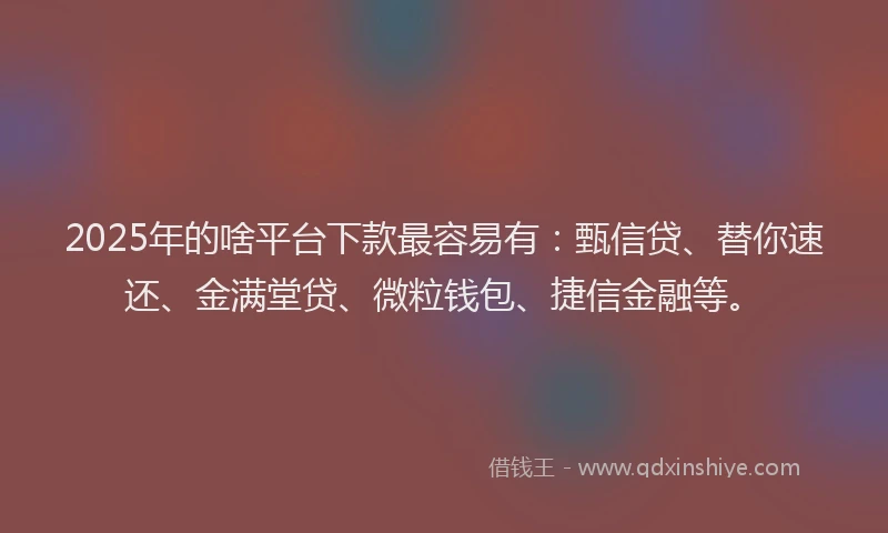 2025年的啥平台下款最容易有：甄信贷、替你速还、金满堂贷、微粒钱包、捷信金融等。