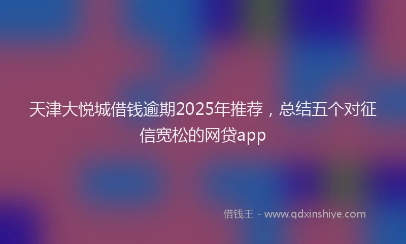 天津大悦城借钱逾期2025年推荐，总结五个对征信宽松的网贷app
