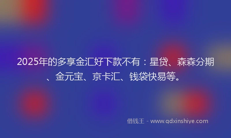 2025年的多享金汇好下款不有：星贷、森森分期、金元宝、京卡汇、钱袋快易等。