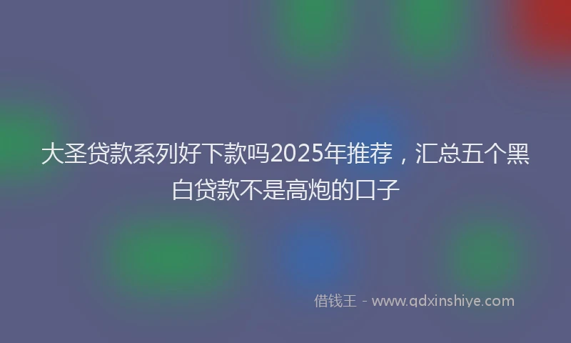 大圣贷款系列好下款吗2025年推荐，汇总五个黑白贷款不是高炮的口子