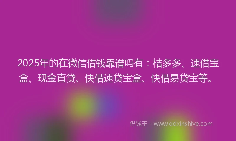 2025年的在微信借钱靠谱吗有:桔多多、速借宝盒、现金直贷、快借速贷宝盒、快借易贷宝等。