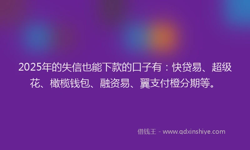 2025年的失信也能下款的口子有：快贷易、超级花、橄榄钱包、融资易、翼支付橙分期等。
