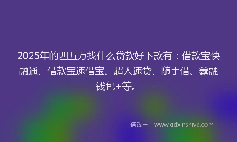 2025年的四五万找什么贷款好下款有：借款宝快融通、借款宝速借宝、超人速贷、随手借、鑫融钱包+等。