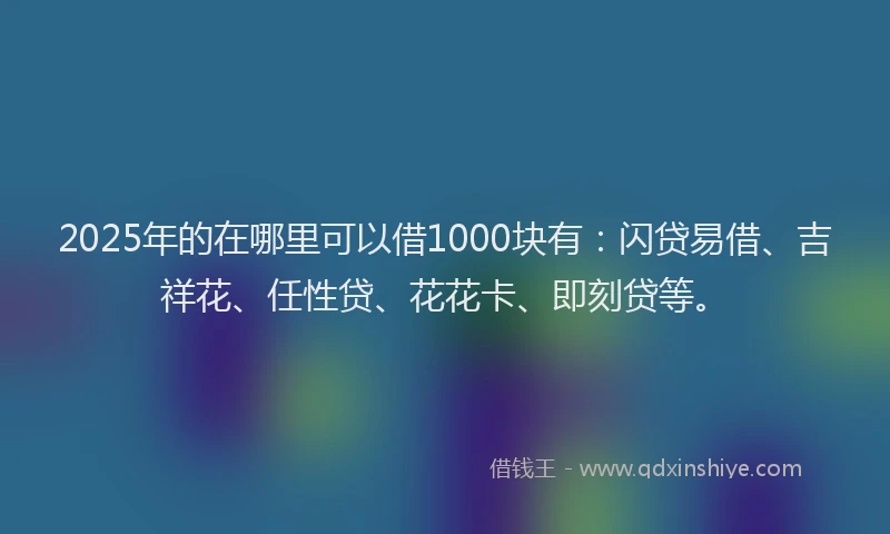 2025年的在哪里可以借1000块有：闪贷易借、吉祥花、任性贷、花花卡、即刻贷等。