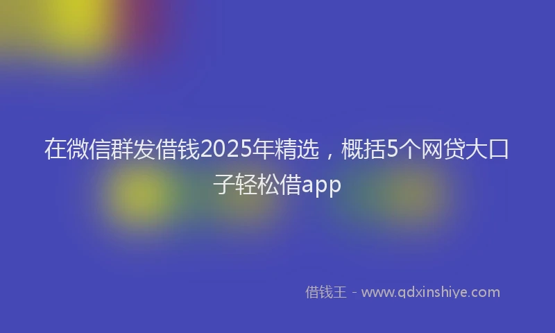 在微信群发借钱2025年精选，概括5个网贷大口子轻松借app