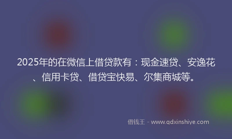 2025年的在微信上借贷款有：现金速贷、安逸花、信用卡贷、借贷宝快易、尔集商城等。