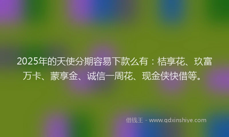 2025年的天使分期容易下款么有：桔享花、玖富万卡、蒙享金、诚信一周花、现金侠快借等。