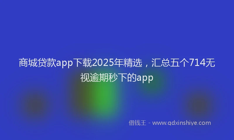 商城贷款app下载2025年精选，汇总五个714无视逾期秒下的app