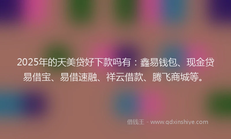 2025年的天美贷好下款吗有：鑫易钱包、现金贷易借宝、易借速融、祥云借款、腾飞商城等。