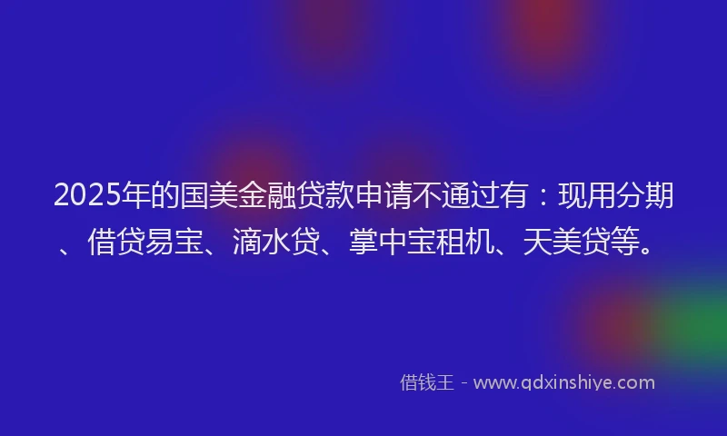 2025年的国美金融贷款申请不通过有：现用分期、借贷易宝、滴水贷、掌中宝租机、天美贷等。