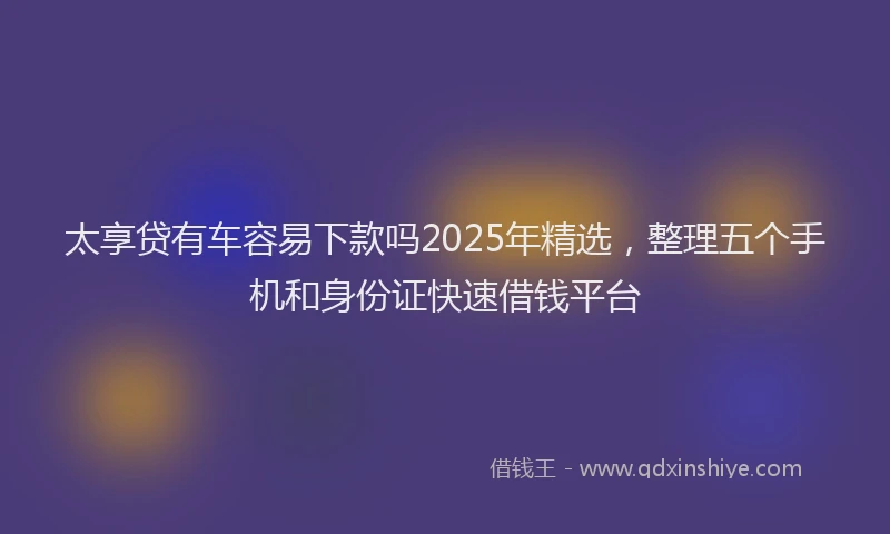 太享贷有车容易下款吗2025年精选，整理五个手机和身份证快速借钱平台