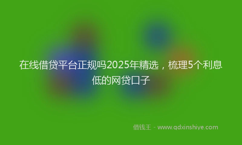 在线借贷平台正规吗2025年精选，梳理5个利息低的网贷口子