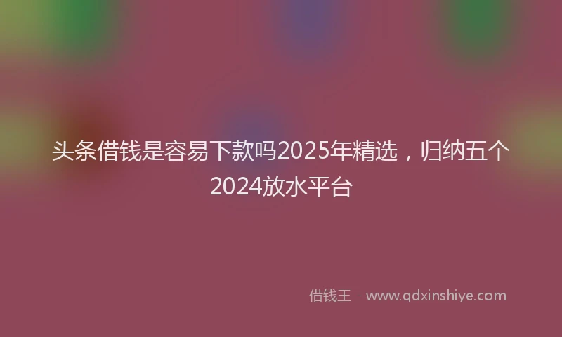 头条借钱是容易下款吗2025年精选，归纳五个2024放水平台